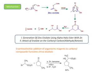 Mechanism
l. Generation Of Zinc Enolate Using Alpha Halo Ester With Zn
ll. Attack of Enolate on the Carbonyl Carbon(Aldehyde/Ketone))
Enantioselective addition of organozinc reagents to carbonyl
cornpounds furnishes chiral alcohols
 