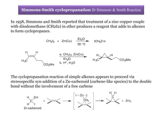 In 1958, Simmons and Smith reported that treatment of a zinc-copper couple
with diiodomethane (CH2I2) in ether produces a reagent that adds to alkenes
to form cyclopropanes.
Simmons-Smith cyclopropanation Or Simmons & Smith Reaction
The cyclopropanation reaction of simple alkenes appears to proceed via
stereospecific syn-addition of a Zn-carbenoid (carbene-like species) to the double
bond without the involvement of a free carbene
 