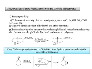 The synthetic utility of the reaction stems from the following characteristics
1) Stereospecificity
2) Tolerance of a variety of f~lnctional groups, such as Cl, Br, OH, OR, CO,R,
C=O, and CN
3) The syn-directing effect of hydroxyl and ether functions
4)Chemoselectivity-zinc carbenoids are electrophilic and react chemoselectively
with the more nucleophilic double bond in dienes and polyenes
If any Chelating group is present i.e.OH,OR,NH2 then Cycloproponation prefer on the
same side of that group
 