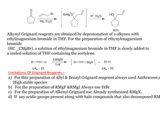 Alkynyl Grignard reagents are obtained by deprotonation of 1-alkynes with
ethylinagnesium bromide in THF. For the preparation of ethynylrnagnesium
bromide
(HC _CMgBr), a solution of ethylmagnesium bromide in THF is slowly added to
a cooled solution of THF containing the acetylene.
Limitations Of Grignard Reagents :-
a) For thte preparation of Allyl & Benzyl Grignard reagennt always used Anthracene,d
High stable species
b) For the praparation of RMgF &RMgI Always use EtBr
c) For the preparation of Alkenyl Grignard use Already synthesized RMgX.
d) If any acidic groups present along with halo compounds that also decomposed RM
 