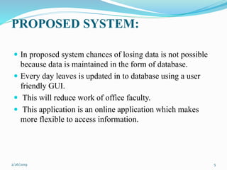 PROPOSED SYSTEM:
 In proposed system chances of losing data is not possible
because data is maintained in the form of database.
 Every day leaves is updated in to database using a user
friendly GUI.
 This will reduce work of office faculty.
 This application is an online application which makes
more flexible to access information.
2/26/2019 5
 