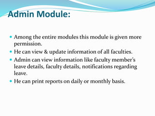 Admin Module:
 Among the entire modules this module is given more
permission.
 He can view & update information of all faculties.
 Admin can view information like faculty member’s
leave details, faculty details, notifications regarding
leave.
 He can print reports on daily or monthly basis.
 