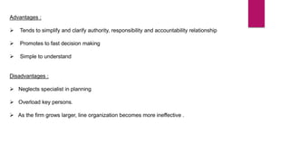 Advantages :
 Tends to simplify and clarify authority, responsibility and accountability relationship
 Promotes to fast decision making
 Simple to understand
Disadvantages :
 Neglects specialist in planning
 Overload key persons.
 As the firm grows larger, line organization becomes more ineffective .
 