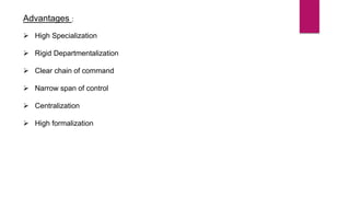 Advantages :
 High Specialization
 Rigid Departmentalization
 Clear chain of command
 Narrow span of control
 Centralization
 High formalization
 