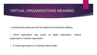 VIRTUAL ORGANISATIONS MEANING
 not physically existing as such but made and connected by software.
 ‘virtual organization’ also known as digital organization, network
organization or modular organization.
 A virtual organization is a “business without walls”
 