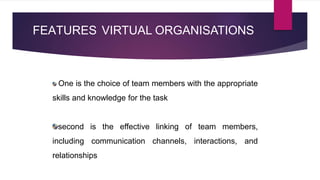 FEATURES VIRTUAL ORGANISATIONS
One is the choice of team members with the appropriate
skills and knowledge for the task
second is the effective linking of team members,
including communication channels, interactions, and
relationships
 