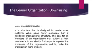 The Leaner Organization: Downsizing
Leaner organizational structure :-
is a structure that is designed to create more
customer value using fewer resources than a
traditional organizational structure. The goal for all
members of an organization that utilizes a lean
structure is to constantly find ways to improve the
processes of the organization and to make the
organization more efficient.
 