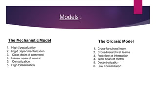 Models :
The Organic Model
1. Cross-functional team
2. Cross-hierarchical teams
3. Free flow of information
4. Wide span of control
5. Decentralization
6. Low Formalization
The Mechanistic Model
1. High Specialization
2. Rigid Departmentalization
3. Clear chain of command
4. Narrow span of control
5. Centralization
6. High formalization
 