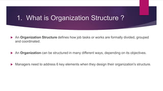 1. What is Organization Structure ?
 An Organization Structure defines how job tasks or works are formally divided, grouped
and coordinated.
 An Organization can be structured in many different ways, depending on its objectives.
 Managers need to address 6 key elements when they design their organization's structure.
 