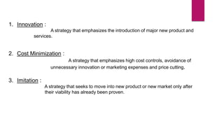 1. Innovation :
A strategy that emphasizes the introduction of major new product and
services.
2. Cost Minimization :
A strategy that emphasizes high cost controls, avoidance of
unnecessary innovation or marketing expenses and price cutting.
3. Imitation :
A strategy that seeks to move into new product or new market only after
their viability has already been proven.
 
