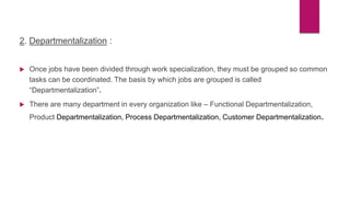2. Departmentalization :
 Once jobs have been divided through work specialization, they must be grouped so common
tasks can be coordinated. The basis by which jobs are grouped is called
“Departmentalization”.
 There are many department in every organization like – Functional Departmentalization,
Product Departmentalization, Process Departmentalization, Customer Departmentalization.
 