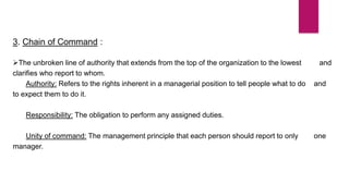 3. Chain of Command :
The unbroken line of authority that extends from the top of the organization to the lowest and
clarifies who report to whom.
Authority: Refers to the rights inherent in a managerial position to tell people what to do and
to expect them to do it.
Responsibility: The obligation to perform any assigned duties.
Unity of command: The management principle that each person should report to only one
manager.
 
