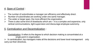 4. Span of Control :
 The number of subordinates a manager can efficiency and effectively direct.
 Number of subordinates are working under one same manager.
 The wider or larger span, the more efficient the organization.
 There is also some kind of drawbacks which are – it is a complex and expensive, only
vertical communications, tight supervision and discourage employee autonomy.
5. Centralization and Decentralization :
Centralization: It refers to the degree to which decision making is concentrated at a
single point in organization.
 In centralization, top managers make all the decisions and lower level management only
carry out their directives.
 