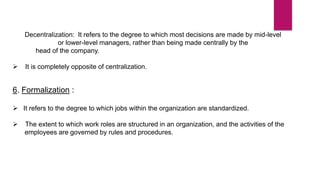 Decentralization: It refers to the degree to which most decisions are made by mid-level
or lower-level managers, rather than being made centrally by the
head of the company.
 It is completely opposite of centralization.
6. Formalization :
 It refers to the degree to which jobs within the organization are standardized.
 The extent to which work roles are structured in an organization, and the activities of the
employees are governed by rules and procedures.
 