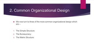2. Common Organizational Design
 We now turn to three of the more common organizational design which
are –
1. The Simple Structure:
2. The Bureaucracy:
3. The Matrix Structure:
 