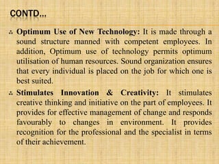CONTD…
 Optimum Use of New Technology: It is made through a
sound structure manned with competent employees. In
addition, Optimum use of technology permits optimum
utilisation of human resources. Sound organization ensures
that every individual is placed on the job for which one is
best suited.
 Stimulates Innovation & Creativity: It stimulates
creative thinking and initiative on the part of employees. It
provides for effective management of change and responds
favourably to changes in environment. It provides
recognition for the professional and the specialist in terms
of their achievement.
 