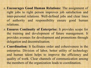  Encourages Good Human Relations: The assignment of
right jobs to right person improves job satisfaction and
inter-personal relations. Well-defined jobs and clear lines
of authority and responsibility ensure good human
relations.
 Ensures Continuity of Enterprise: It provides scope for
the training and development of future management. It
provides avenues for development and promotions through
delegation and decentralisation.
 Coordination: It facilitates order and cohesiveness in the
enterprise. Division of labor, better utility of technology
and human talent helps to improve the efficiency and
quality of work. Clear channels of communication among
the members of the organization leads to coordination.
 