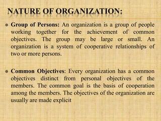 NATURE OF ORGANIZATION:
 Group of Persons: An organization is a group of people
working together for the achievement of common
objectives. The group may be large or small. An
organization is a system of cooperative relationships of
two or more persons.
 Common Objectives: Every organization has a common
objectives distinct from personal objectives of the
members. The common goal is the basis of cooperation
among the members. The objectives of the organization are
usually are made explicit
 