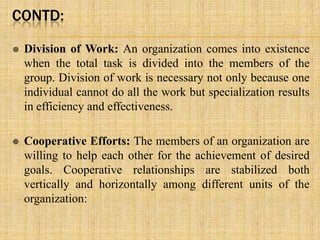 CONTD:
 Division of Work: An organization comes into existence
when the total task is divided into the members of the
group. Division of work is necessary not only because one
individual cannot do all the work but specialization results
in efficiency and effectiveness.
 Cooperative Efforts: The members of an organization are
willing to help each other for the achievement of desired
goals. Cooperative relationships are stabilized both
vertically and horizontally among different units of the
organization:
 