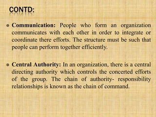 CONTD:
 Communication: People who form an organization
communicates with each other in order to integrate or
coordinate there efforts. The structure must be such that
people can perform together efficiently.
 Central Authority: In an organization, there is a central
directing authority which controls the concerted efforts
of the group. The chain of authority- responsibility
relationships is known as the chain of command.
 