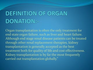 Organ transplantation is often the only treatment for
end state organ failure, such as liver and heart failure.
Although end stage renal disease patients can be treated
through other renal replacement therapies, kidney
transplantation is generally accepted as the best
treatment both for quality of life and cost effectiveness.
Kidney transplantation is by far the most frequently
carried out transplantation globally.”
 
