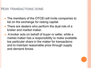 HOW TRANSACTIONS DONE
 The members of the OTCEI will invite companies to
list on the exchange for raising capital.
 There are dealers who perform the dual role of a
broker and market maker.
 A broker acts on behalf of buyer or seller, while a
market maker has a responsibility to make available
toe particular share in the maker for transactions
and to maintain reasonable price through supply
and demand forces.
 