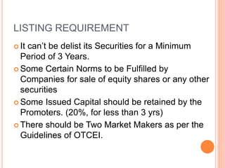 LISTING REQUIREMENT
 It can’t be delist its Securities for a Minimum
Period of 3 Years.
 Some Certain Norms to be Fulfilled by
Companies for sale of equity shares or any other
securities
 Some Issued Capital should be retained by the
Promoters. (20%, for less than 3 yrs)
 There should be Two Market Makers as per the
Guidelines of OTCEI.
 