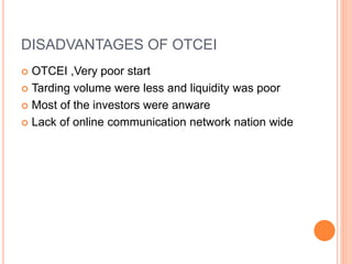 DISADVANTAGES OF OTCEI
 OTCEI ,Very poor start
 Tarding volume were less and liquidity was poor
 Most of the investors were anware
 Lack of online communication network nation wide
 