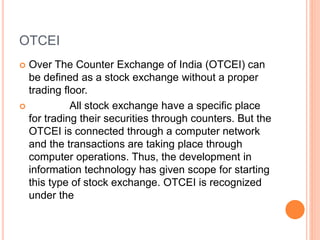 OTCEI
 Over The Counter Exchange of India (OTCEI) can
be defined as a stock exchange without a proper
trading floor.
 All stock exchange have a specific place
for trading their securities through counters. But the
OTCEI is connected through a computer network
and the transactions are taking place through
computer operations. Thus, the development in
information technology has given scope for starting
this type of stock exchange. OTCEI is recognized
under the
 