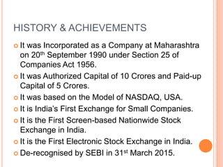 HISTORY & ACHIEVEMENTS
 It was Incorporated as a Company at Maharashtra
on 20th September 1990 under Section 25 of
Companies Act 1956.
 It was Authorized Capital of 10 Crores and Paid-up
Capital of 5 Crores.
 It was based on the Model of NASDAQ, USA.
 It is India’s First Exchange for Small Companies.
 It is the First Screen-based Nationwide Stock
Exchange in India.
 It is the First Electronic Stock Exchange in India.
 De-recognised by SEBI in 31st March 2015.
 
