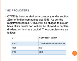THE PROMOTERS
 OTCEI is incorporated as a company under section
25(c) of Indian companies act 1956. As per the
registration norms, OTCEI will be obliged to plough
back all its profits and will not be allowed to declare
dividend on its share capital. The promoters are as
follows.
UTI SBI Capital Market
ICICI Can Bank financial Services
IDBI LIC
IFCI GIC
 