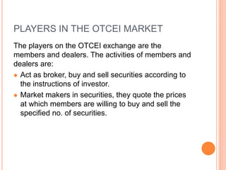 PLAYERS IN THE OTCEI MARKET
The players on the OTCEI exchange are the
members and dealers. The activities of members and
dealers are:
 Act as broker, buy and sell securities according to
the instructions of investor.
 Market makers in securities, they quote the prices
at which members are willing to buy and sell the
specified no. of securities.
 