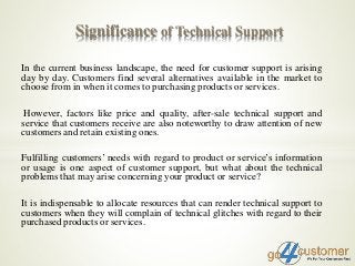 In the current business landscape, the need for customer support is arising
day by day. Customers find several alternatives available in the market to
choose from in when it comes to purchasing products or services.
However, factors like price and quality, after-sale technical support and
service that customers receive are also noteworthy to draw attention of new
customers and retain existing ones.
Fulfilling customers’ needs with regard to product or service’s information
or usage is one aspect of customer support, but what about the technical
problems that may arise concerning your product or service?
It is indispensable to allocate resources that can render technical support to
customers when they will complain of technical glitches with regard to their
purchased products or services.
Significance of Technical Support
 