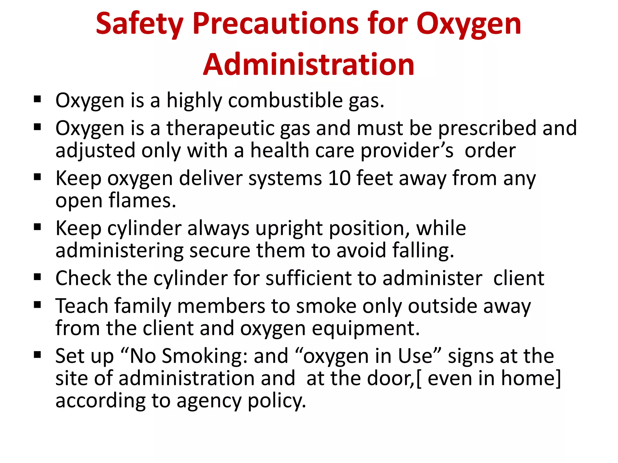 Safety Precautions for Oxygen
Administration
 Oxygen is a highly combustible gas.
 Oxygen is a therapeutic gas and must be prescribed and
adjusted only with a health care provider’s order
 Keep oxygen deliver systems 10 feet away from any
open flames.
 Keep cylinder always upright position, while
administering secure them to avoid falling.
 Check the cylinder for sufficient to administer client
 Teach family members to smoke only outside away
from the client and oxygen equipment.
 Set up “No Smoking: and “oxygen in Use” signs at the
site of administration and at the door,[ even in home]
according to agency policy.
 