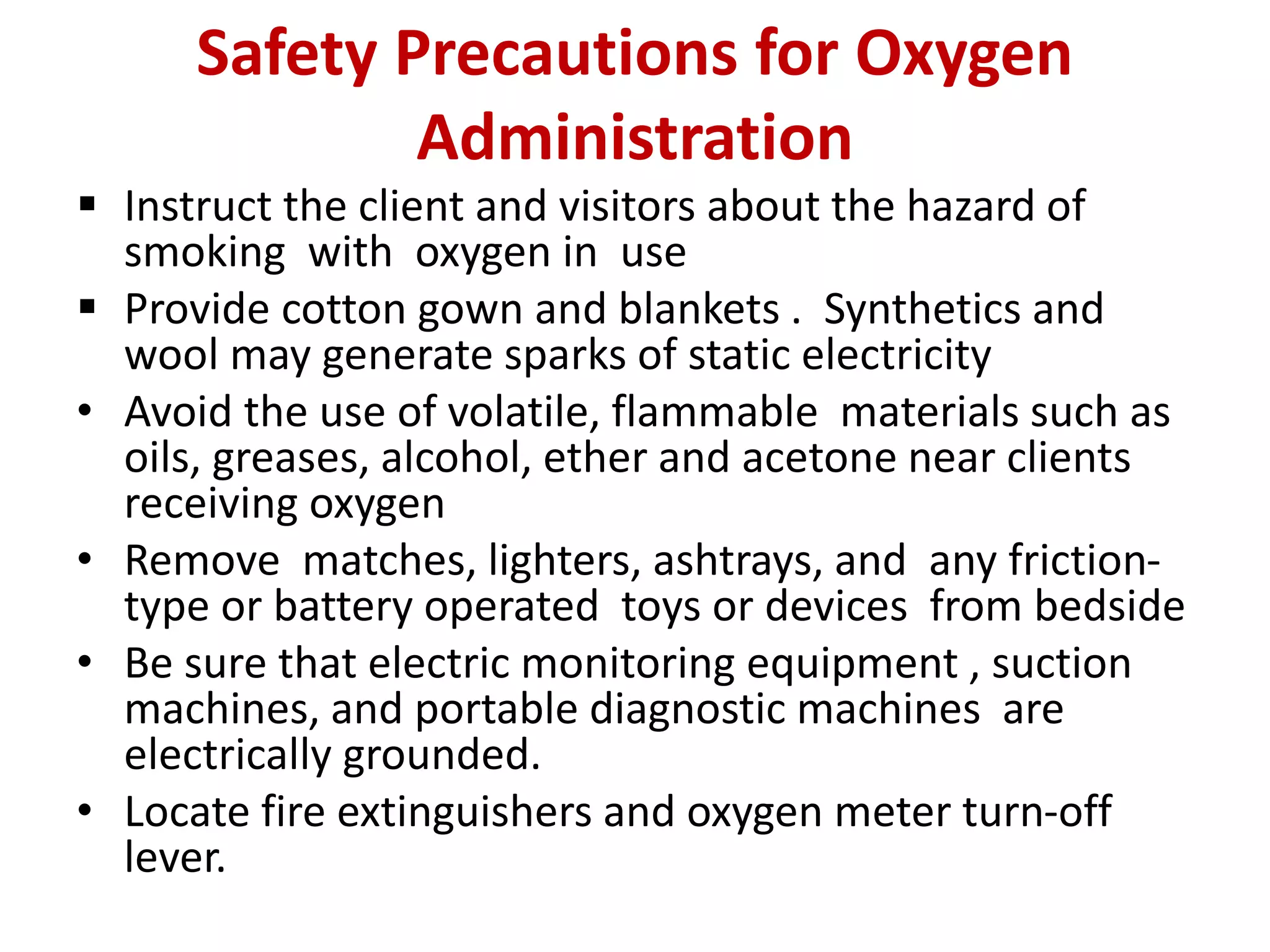 Safety Precautions for Oxygen
Administration
 Instruct the client and visitors about the hazard of
smoking with oxygen in use
 Provide cotton gown and blankets . Synthetics and
wool may generate sparks of static electricity
• Avoid the use of volatile, flammable materials such as
oils, greases, alcohol, ether and acetone near clients
receiving oxygen
• Remove matches, lighters, ashtrays, and any friction-
type or battery operated toys or devices from bedside
• Be sure that electric monitoring equipment , suction
machines, and portable diagnostic machines are
electrically grounded.
• Locate fire extinguishers and oxygen meter turn-off
lever.
 