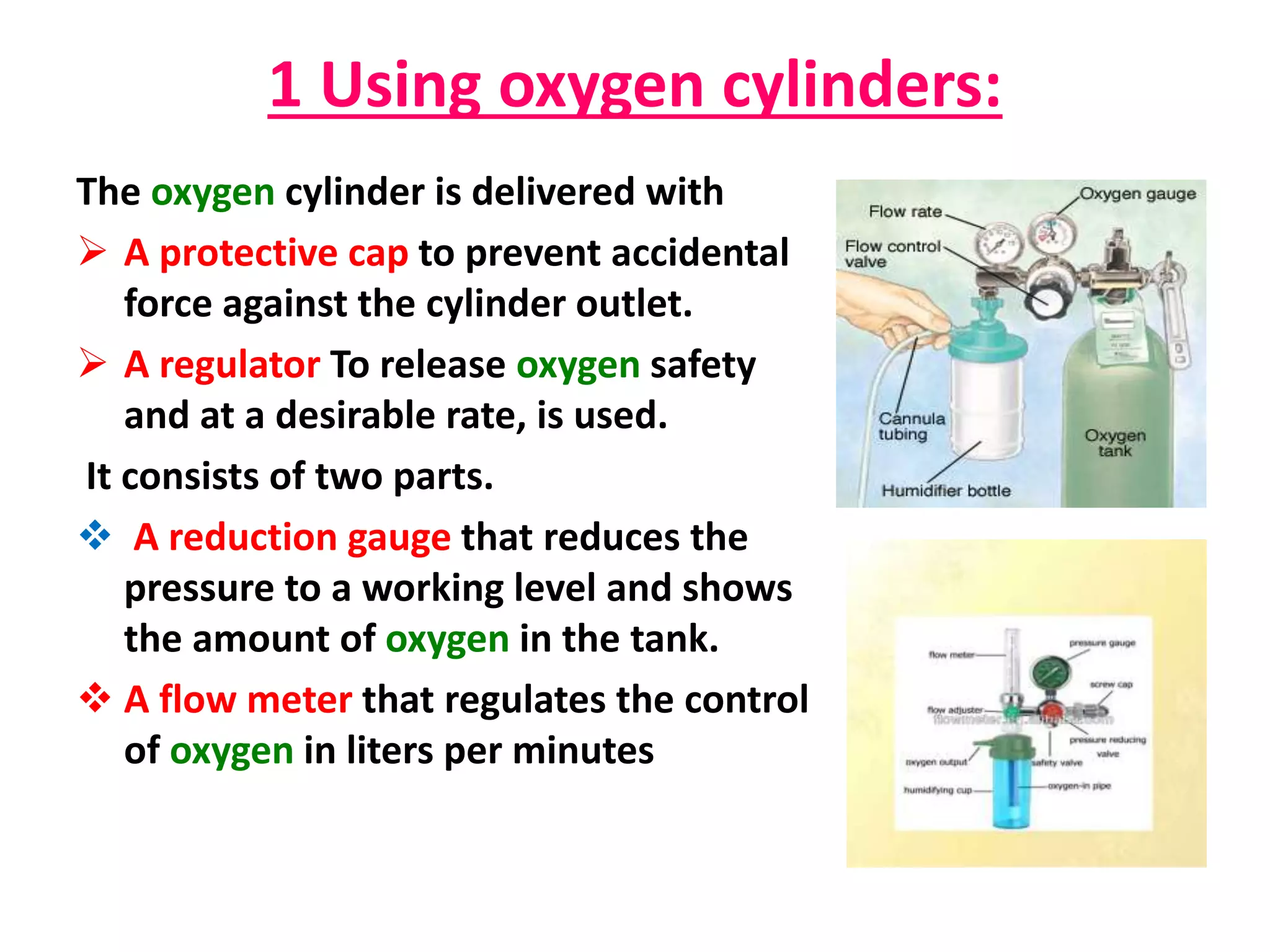 1 Using oxygen cylinders:
The oxygen cylinder is delivered with
 A protective cap to prevent accidental
force against the cylinder outlet.
 A regulator To release oxygen safety
and at a desirable rate, is used.
It consists of two parts.
 A reduction gauge that reduces the
pressure to a working level and shows
the amount of oxygen in the tank.
 A flow meter that regulates the control
of oxygen in liters per minutes
 