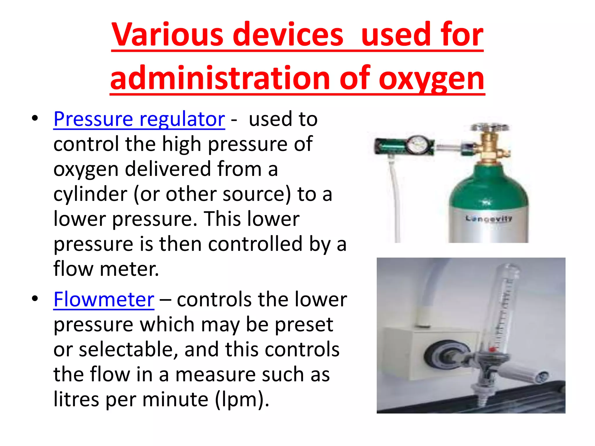 Various devices used for
administration of oxygen
• Pressure regulator - used to
control the high pressure of
oxygen delivered from a
cylinder (or other source) to a
lower pressure. This lower
pressure is then controlled by a
flow meter.
• Flowmeter – controls the lower
pressure which may be preset
or selectable, and this controls
the flow in a measure such as
litres per minute (lpm).
 