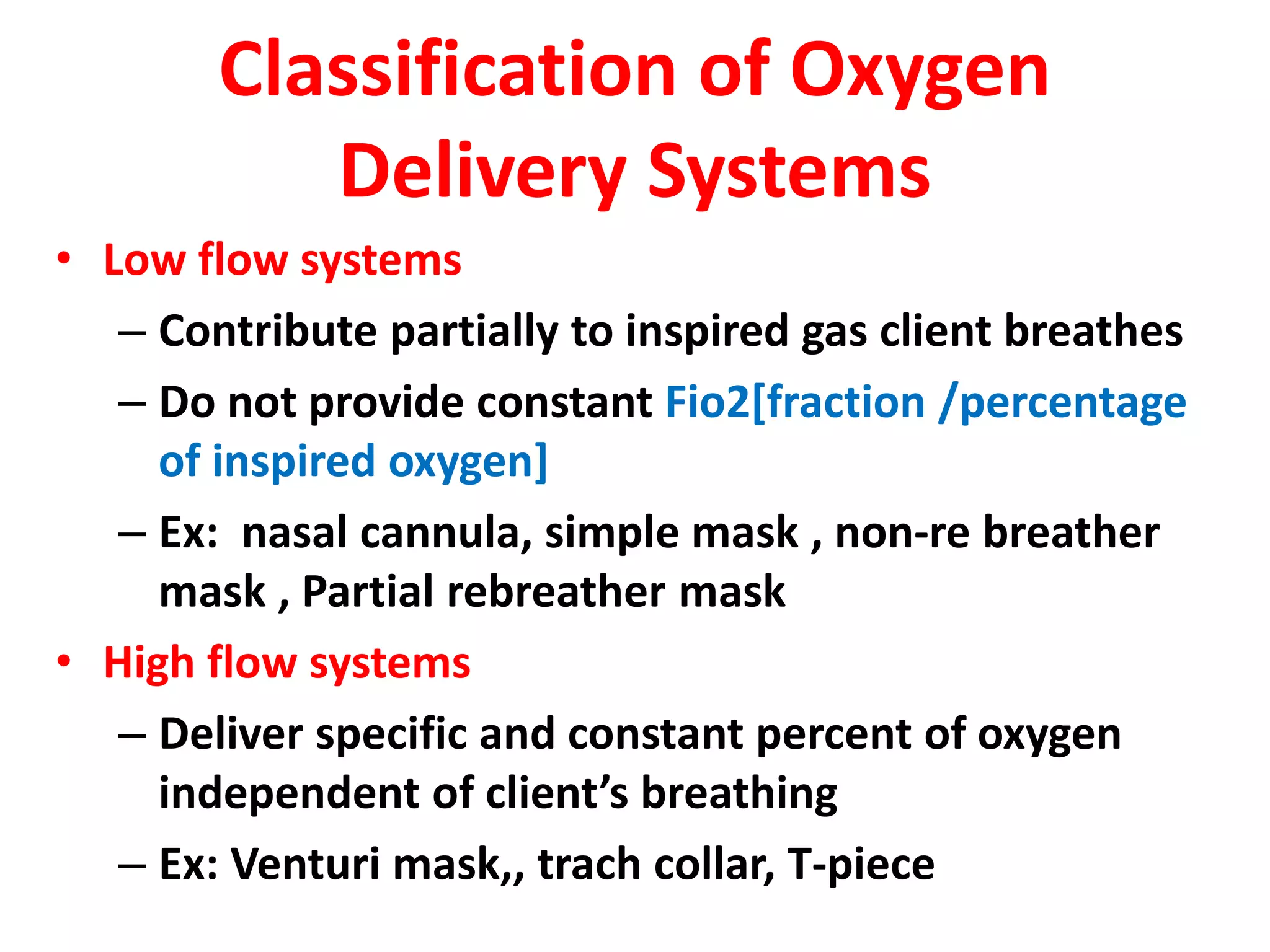 Classification of Oxygen
Delivery Systems
• Low flow systems
– Contribute partially to inspired gas client breathes
– Do not provide constant Fio2[fraction /percentage
of inspired oxygen]
– Ex: nasal cannula, simple mask , non-re breather
mask , Partial rebreather mask
• High flow systems
– Deliver specific and constant percent of oxygen
independent of client’s breathing
– Ex: Venturi mask,, trach collar, T-piece
 