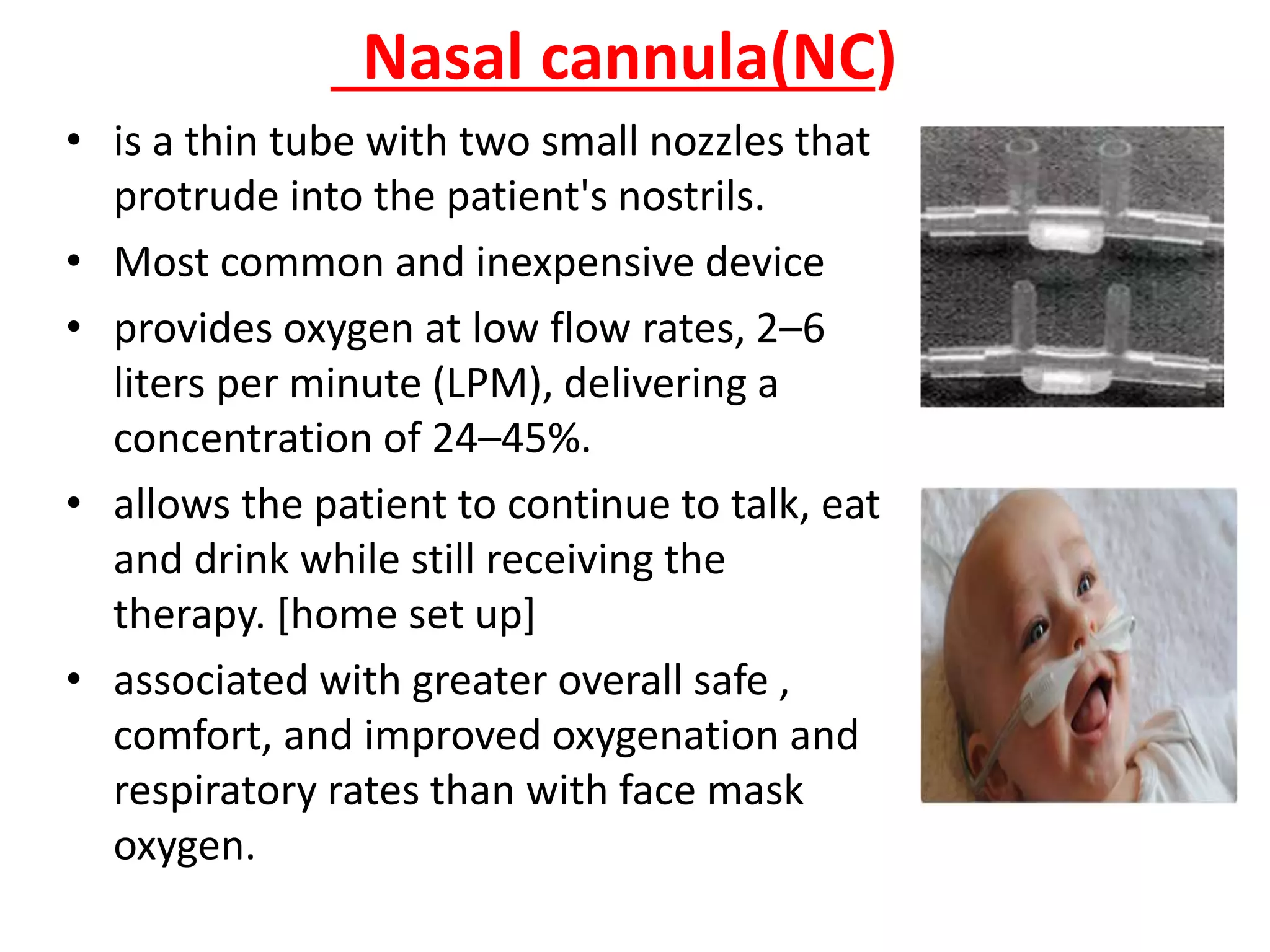 Nasal cannula(NC)
• is a thin tube with two small nozzles that
protrude into the patient's nostrils.
• Most common and inexpensive device
• provides oxygen at low flow rates, 2–6
liters per minute (LPM), delivering a
concentration of 24–45%.
• allows the patient to continue to talk, eat
and drink while still receiving the
therapy. [home set up]
• associated with greater overall safe ,
comfort, and improved oxygenation and
respiratory rates than with face mask
oxygen.
 
