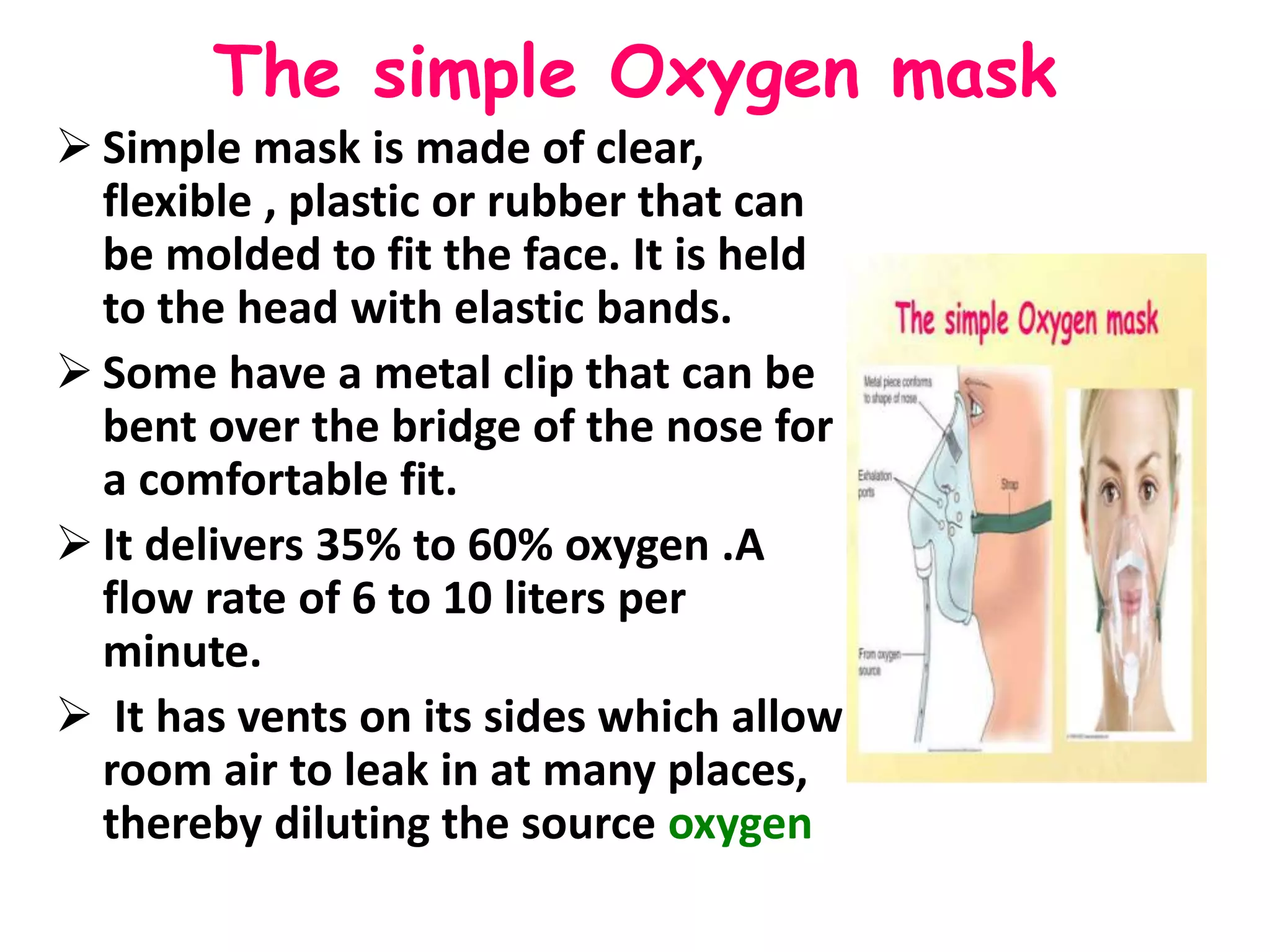 The simple Oxygen mask
 Simple mask is made of clear,
flexible , plastic or rubber that can
be molded to fit the face. It is held
to the head with elastic bands.
 Some have a metal clip that can be
bent over the bridge of the nose for
a comfortable fit.
 It delivers 35% to 60% oxygen .A
flow rate of 6 to 10 liters per
minute.
 It has vents on its sides which allow
room air to leak in at many places,
thereby diluting the source oxygen
 