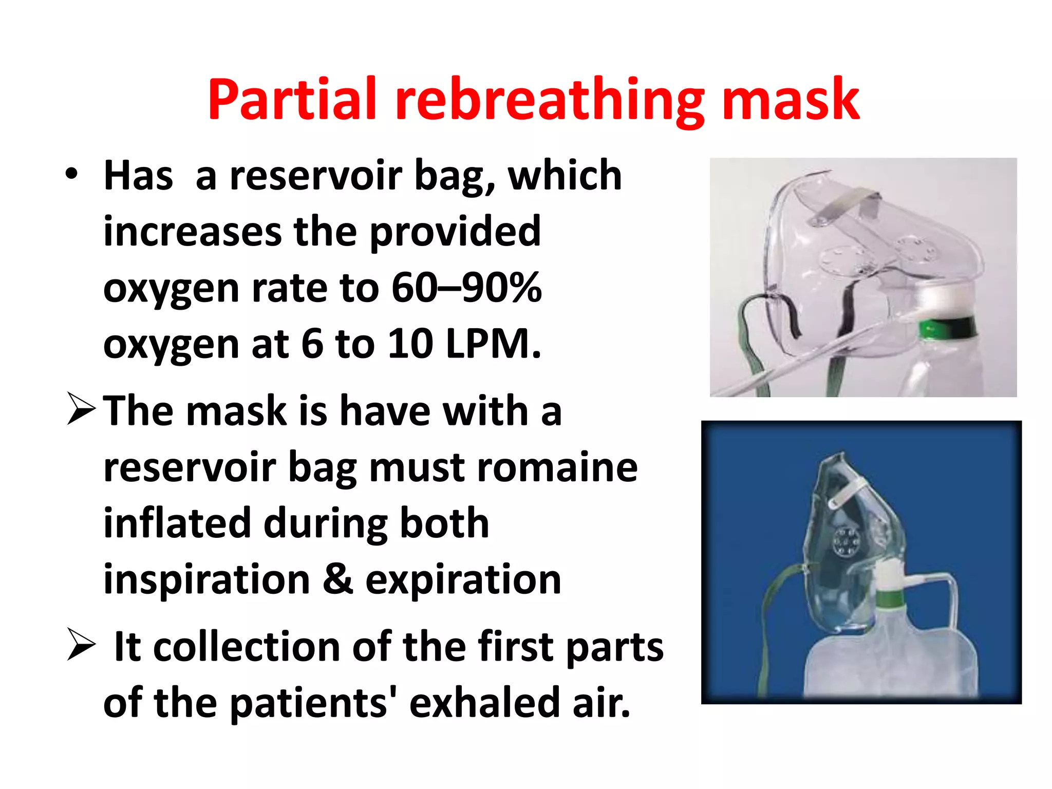 Partial rebreathing mask
• Has a reservoir bag, which
increases the provided
oxygen rate to 60–90%
oxygen at 6 to 10 LPM.
The mask is have with a
reservoir bag must romaine
inflated during both
inspiration & expiration
 It collection of the first parts
of the patients' exhaled air.
 