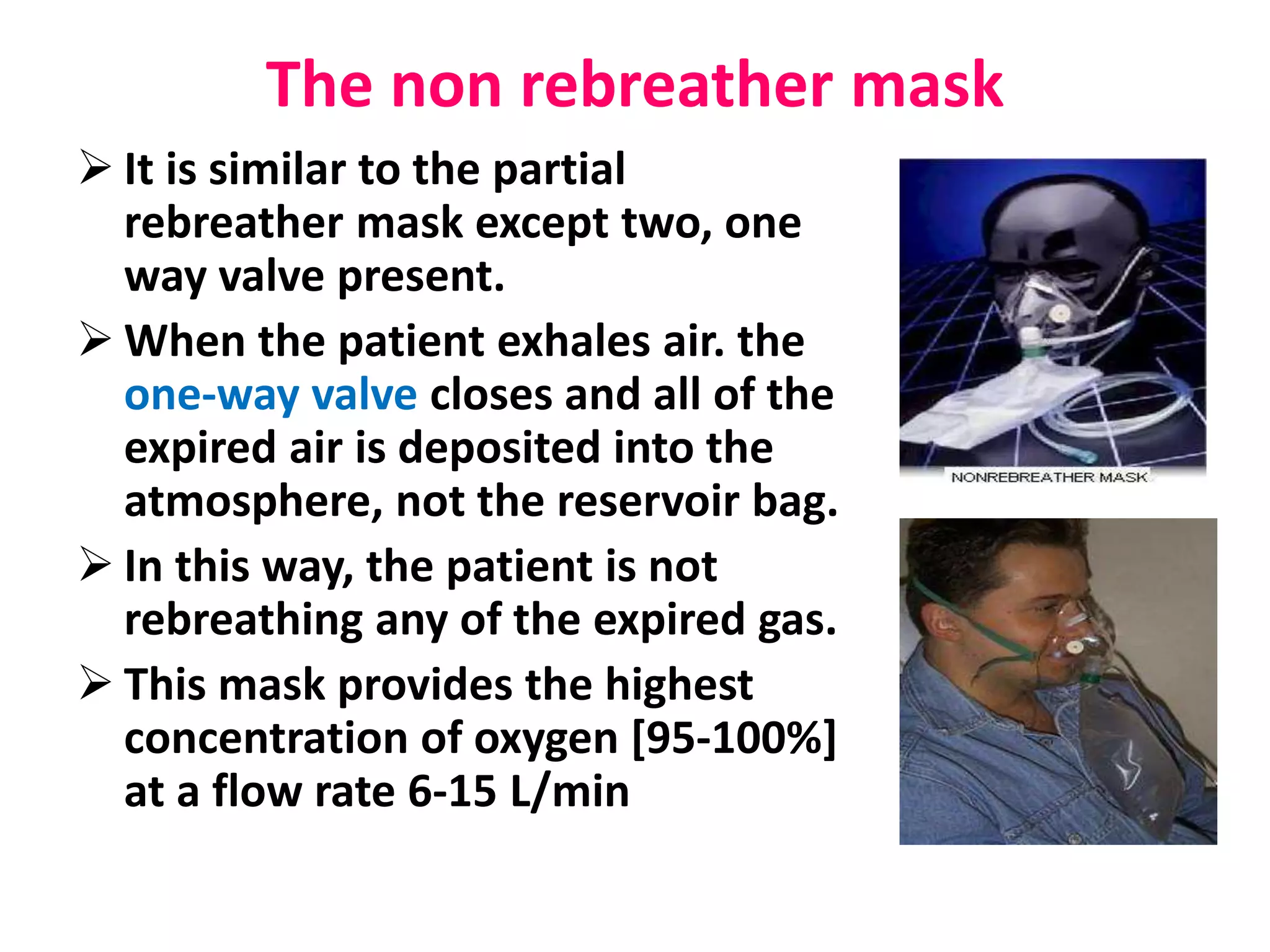 The non rebreather mask
 It is similar to the partial
rebreather mask except two, one
way valve present.
 When the patient exhales air. the
one-way valve closes and all of the
expired air is deposited into the
atmosphere, not the reservoir bag.
 In this way, the patient is not
rebreathing any of the expired gas.
 This mask provides the highest
concentration of oxygen [95-100%]
at a flow rate 6-15 L/min
 
