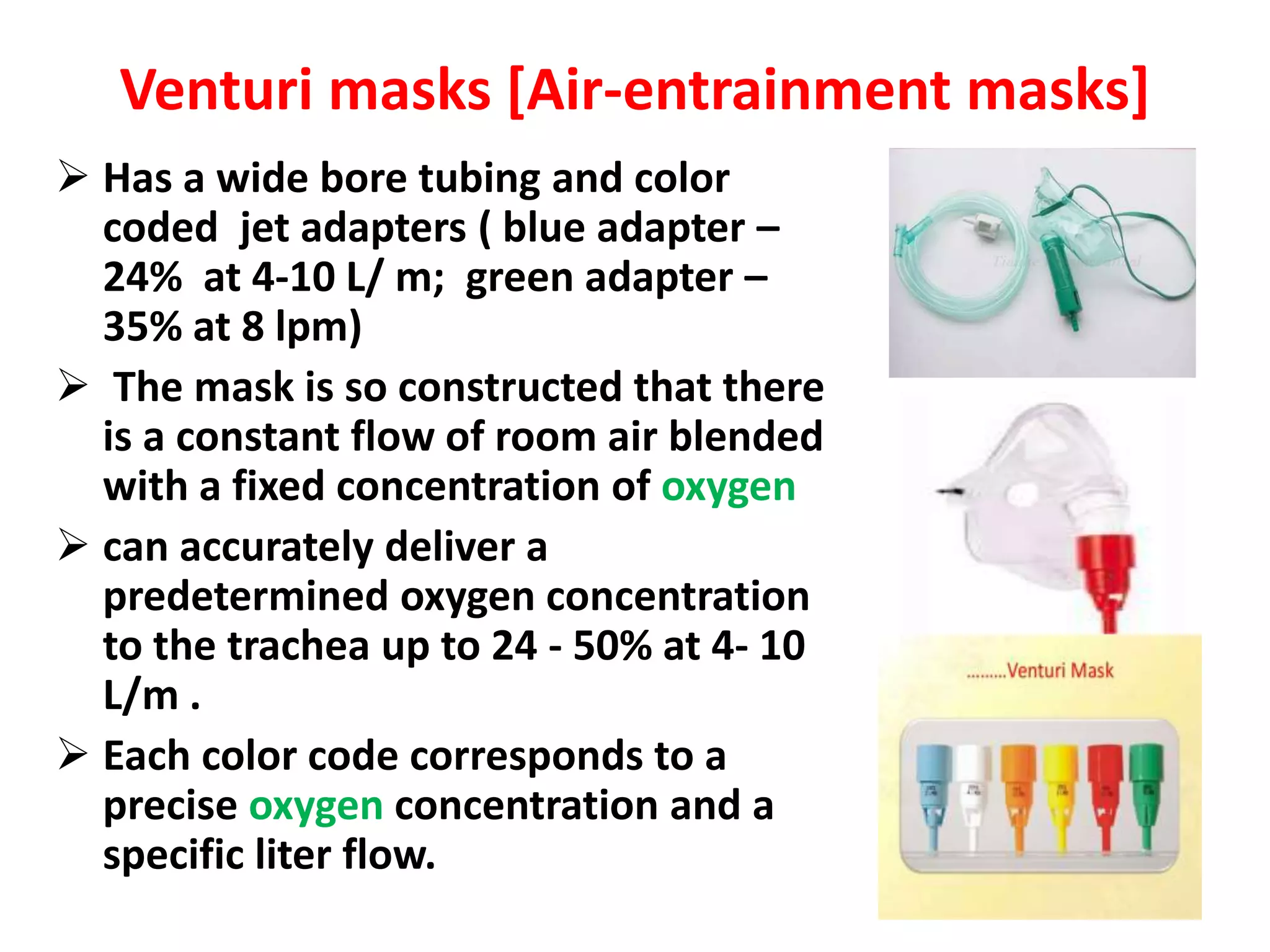 Venturi masks [Air-entrainment masks]
 Has a wide bore tubing and color
coded jet adapters ( blue adapter –
24% at 4-10 L/ m; green adapter –
35% at 8 lpm)
 The mask is so constructed that there
is a constant flow of room air blended
with a fixed concentration of oxygen
 can accurately deliver a
predetermined oxygen concentration
to the trachea up to 24 - 50% at 4- 10
L/m .
 Each color code corresponds to a
precise oxygen concentration and a
specific liter flow.
 