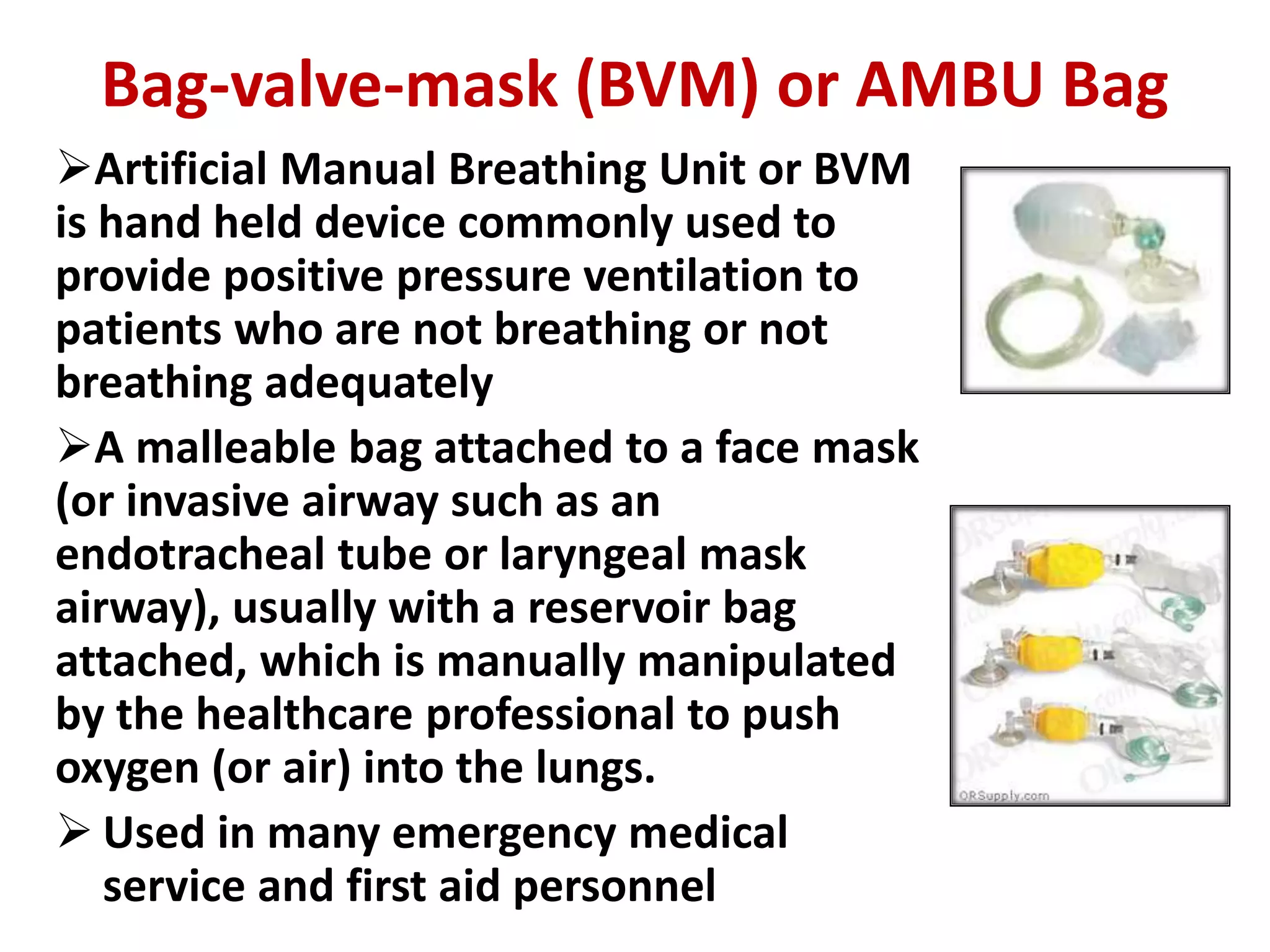 Bag-valve-mask (BVM) or AMBU Bag
Artificial Manual Breathing Unit or BVM
is hand held device commonly used to
provide positive pressure ventilation to
patients who are not breathing or not
breathing adequately
A malleable bag attached to a face mask
(or invasive airway such as an
endotracheal tube or laryngeal mask
airway), usually with a reservoir bag
attached, which is manually manipulated
by the healthcare professional to push
oxygen (or air) into the lungs.
 Used in many emergency medical
service and first aid personnel
 