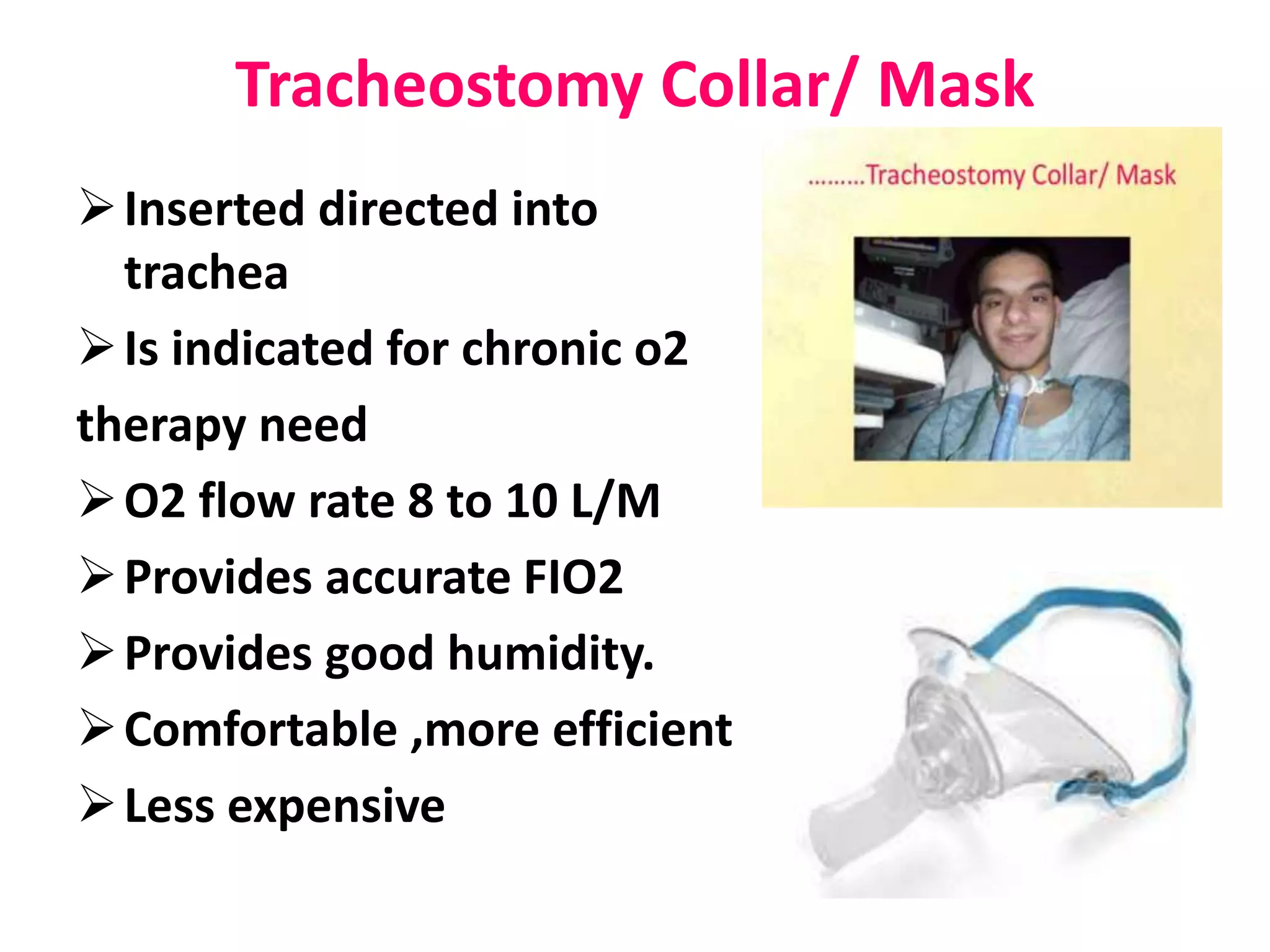 Tracheostomy Collar/ Mask
Inserted directed into
trachea
Is indicated for chronic o2
therapy need
O2 flow rate 8 to 10 L/M
Provides accurate FIO2
Provides good humidity.
Comfortable ,more efficient
Less expensive
 