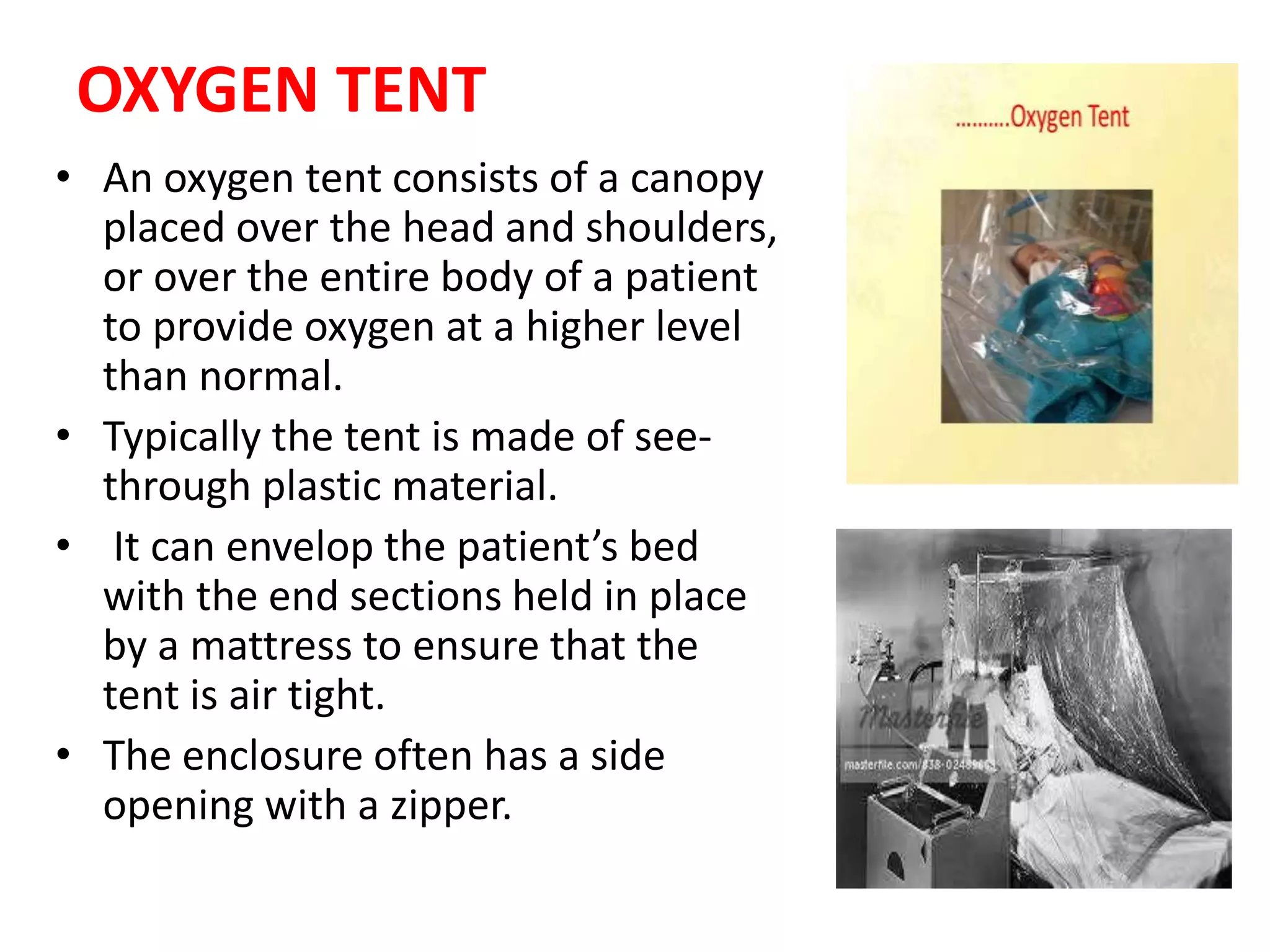 OXYGEN TENT
• An oxygen tent consists of a canopy
placed over the head and shoulders,
or over the entire body of a patient
to provide oxygen at a higher level
than normal.
• Typically the tent is made of see-
through plastic material.
• It can envelop the patient’s bed
with the end sections held in place
by a mattress to ensure that the
tent is air tight.
• The enclosure often has a side
opening with a zipper.
 