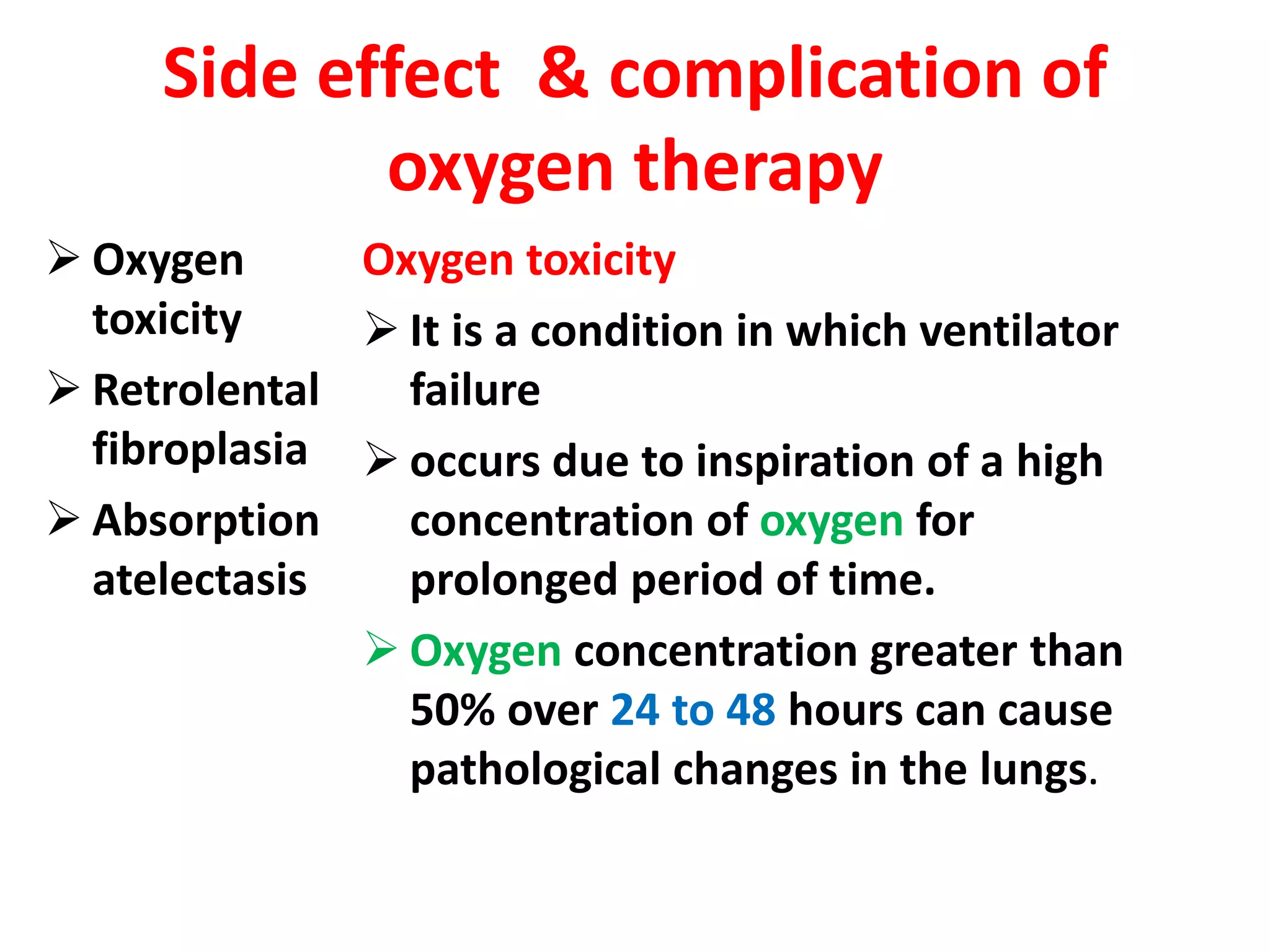 Side effect & complication of
oxygen therapy
 Oxygen
toxicity
 Retrolental
fibroplasia
 Absorption
atelectasis
Oxygen toxicity
 It is a condition in which ventilator
failure
 occurs due to inspiration of a high
concentration of oxygen for
prolonged period of time.
 Oxygen concentration greater than
50% over 24 to 48 hours can cause
pathological changes in the lungs.
 