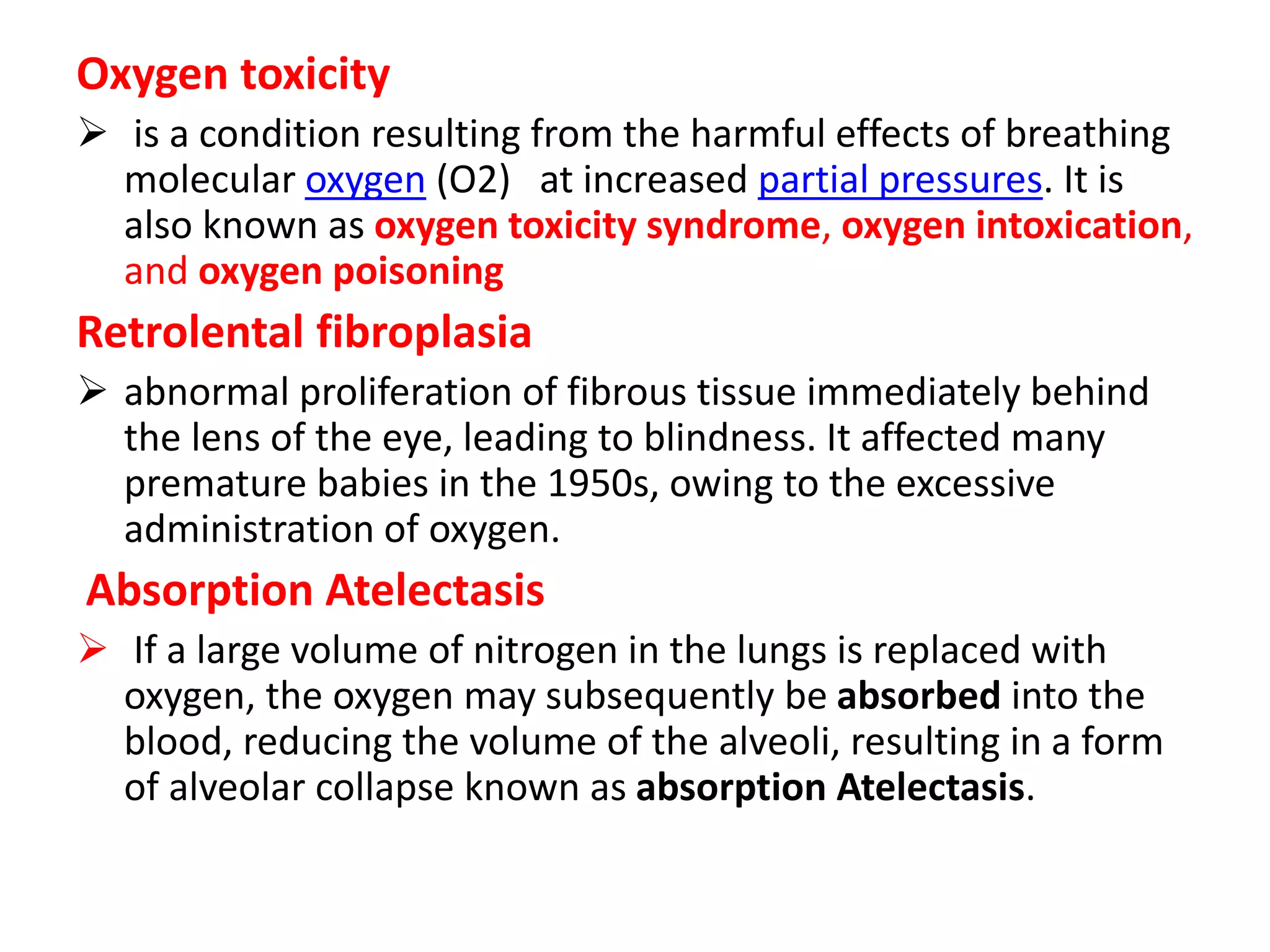 Oxygen toxicity
 is a condition resulting from the harmful effects of breathing
molecular oxygen (O2) at increased partial pressures. It is
also known as oxygen toxicity syndrome, oxygen intoxication,
and oxygen poisoning
Retrolental fibroplasia
 abnormal proliferation of fibrous tissue immediately behind
the lens of the eye, leading to blindness. It affected many
premature babies in the 1950s, owing to the excessive
administration of oxygen.
Absorption Atelectasis
 If a large volume of nitrogen in the lungs is replaced with
oxygen, the oxygen may subsequently be absorbed into the
blood, reducing the volume of the alveoli, resulting in a form
of alveolar collapse known as absorption Atelectasis.
 