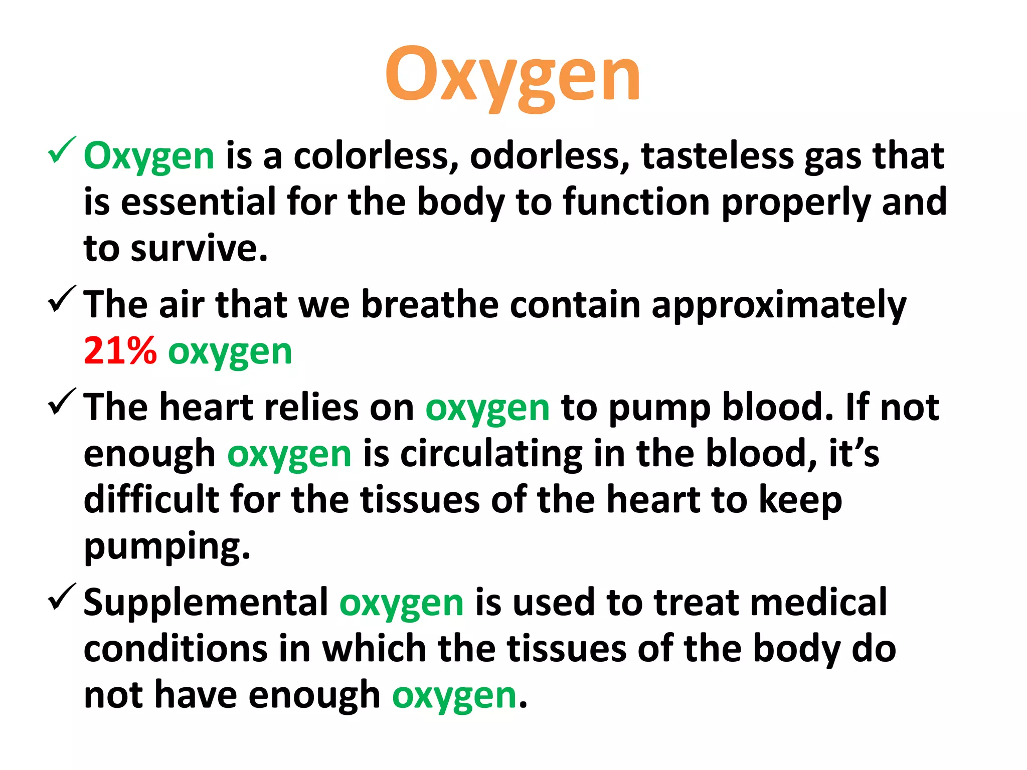 Oxygen
Oxygen is a colorless, odorless, tasteless gas that
is essential for the body to function properly and
to survive.
The air that we breathe contain approximately
21% oxygen
The heart relies on oxygen to pump blood. If not
enough oxygen is circulating in the blood, it’s
difficult for the tissues of the heart to keep
pumping.
Supplemental oxygen is used to treat medical
conditions in which the tissues of the body do
not have enough oxygen.
 