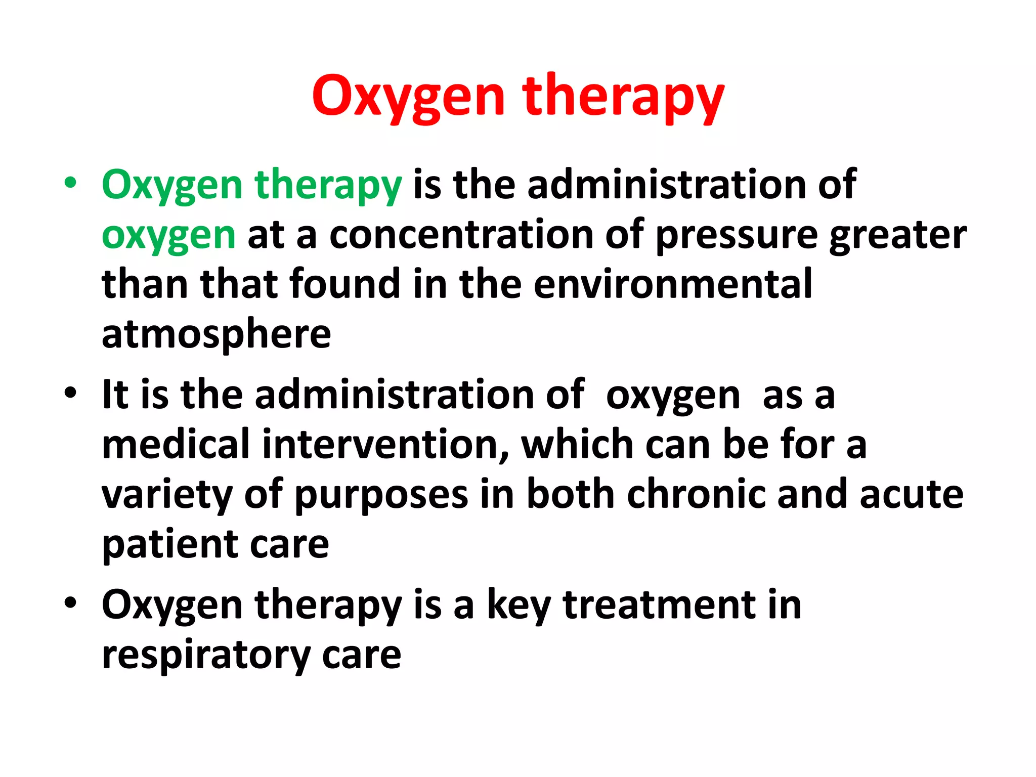 Oxygen therapy
• Oxygen therapy is the administration of
oxygen at a concentration of pressure greater
than that found in the environmental
atmosphere
• It is the administration of oxygen as a
medical intervention, which can be for a
variety of purposes in both chronic and acute
patient care
• Oxygen therapy is a key treatment in
respiratory care
 